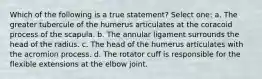 Which of the following is a true statement? Select one: a. The greater tubercule of the humerus articulates at the coracoid process of the scapula. b. The annular ligament surrounds the head of the radius. c. The head of the humerus articulates with the acromion process. d. The rotator cuff is responsible for the flexible extensions at the elbow joint.