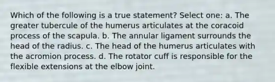 Which of the following is a true statement? Select one: a. The greater tubercule of the humerus articulates at the coracoid process of the scapula. b. The annular ligament surrounds the head of the radius. c. The head of the humerus articulates with the acromion process. d. The rotator cuff is responsible for the flexible extensions at the elbow joint.