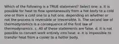 Which of the following is a TRUE statement? Select one: a. It is possible for heat to flow spontaneously from a hot body to a cold one or from a cold one to a hot one, depending on whether or not the process is reversible or irreversible. b. The second law of thermodynamics is a consequence of the first law of thermodynamics. c. All of these statements are false. d. It is not possible to convert work entirely into heat. e. It is impossible to transfer heat from a cooler to a hotter body.