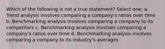 Which of the following is not a true statement? Select one: a. <a href='https://www.questionai.com/knowledge/kx441dkQwF-trend-analysis' class='anchor-knowledge'>trend analysis</a> involves comparing a company's ratios over time b. Benchmarking analysis involves comparing a company to its competitors c. Benchmarking analysis involves comparing a company's ratios over time d. Benchmarking analysis involves comparing a company to its industry's averages