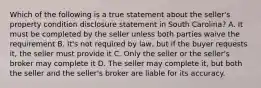 Which of the following is a true statement about the seller's property condition disclosure statement in South Carolina? A. It must be completed by the seller unless both parties waive the requirement B. It's not required by law, but if the buyer requests it, the seller must provide it C. Only the seller or the seller's broker may complete it D. The seller may complete it, but both the seller and the seller's broker are liable for its accuracy.