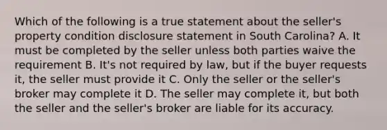 Which of the following is a true statement about the seller's property condition disclosure statement in South Carolina? A. It must be completed by the seller unless both parties waive the requirement B. It's not required by law, but if the buyer requests it, the seller must provide it C. Only the seller or the seller's broker may complete it D. The seller may complete it, but both the seller and the seller's broker are liable for its accuracy.