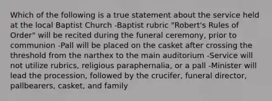 Which of the following is a true statement about the service held at the local Baptist Church -Baptist rubric "Robert's Rules of Order" will be recited during the funeral ceremony, prior to communion -Pall will be placed on the casket after crossing the threshold from the narthex to the main auditorium -Service will not utilize rubrics, religious paraphernalia, or a pall -Minister will lead the procession, followed by the crucifer, funeral director, pallbearers, casket, and family