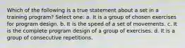 Which of the following is a true statement about a set in a training program? Select one: a. It is a group of chosen exercises for program design. b. It is the speed of a set of movements. c. It is the complete program design of a group of exercises. d. It is a group of consecutive repetitions.