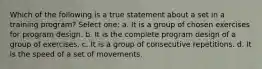 Which of the following is a true statement about a set in a training program? Select one: a. It is a group of chosen exercises for program design. b. It is the complete program design of a group of exercises. c. It is a group of consecutive repetitions. d. It is the speed of a set of movements.