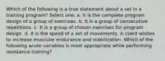 Which of the following is a true statement about a set in a training program? Select one: a. It is the complete program design of a group of exercises. b. It is a group of consecutive repetitions. c. It is a group of chosen exercises for program design. d. It is the speed of a set of movements. A client wishes to increase muscular endurance and stabilization. Which of the following acute variables is most appropriate while performing resistance training?