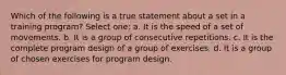 Which of the following is a true statement about a set in a training program? Select one: a. It is the speed of a set of movements. b. It is a group of consecutive repetitions. c. It is the complete program design of a group of exercises. d. It is a group of chosen exercises for program design.