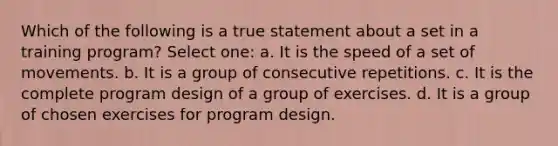 Which of the following is a true statement about a set in a training program? Select one: a. It is the speed of a set of movements. b. It is a group of consecutive repetitions. c. It is the complete program design of a group of exercises. d. It is a group of chosen exercises for program design.