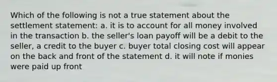 Which of the following is not a true statement about the settlement statement: a. it is to account for all money involved in the transaction b. the seller's loan payoff will be a debit to the seller, a credit to the buyer c. buyer total closing cost will appear on the back and front of the statement d. it will note if monies were paid up front