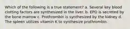 Which of the following is a true statement? a. Several key blood clotting factors are synthesized in the liver. b. EPO is secreted by the bone marrow c. Prothrombin is synthesized by the kidney d. The spleen utilizes vitamin K to synthesize prothrombin.