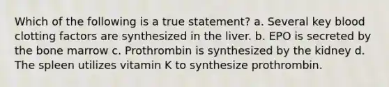 Which of the following is a true statement? a. Several key blood clotting factors are synthesized in the liver. b. EPO is secreted by the bone marrow c. Prothrombin is synthesized by the kidney d. The spleen utilizes vitamin K to synthesize prothrombin.