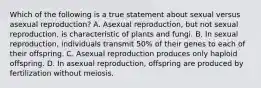 Which of the following is a true statement about sexual versus asexual reproduction? A. Asexual reproduction, but not sexual reproduction, is characteristic of plants and fungi. B. In sexual reproduction, individuals transmit 50% of their genes to each of their offspring. C. Asexual reproduction produces only haploid offspring. D. In asexual reproduction, offspring are produced by fertilization without meiosis.