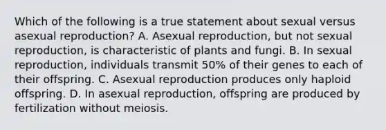 Which of the following is a true statement about sexual versus asexual reproduction? A. Asexual reproduction, but not sexual reproduction, is characteristic of plants and fungi. B. In sexual reproduction, individuals transmit 50% of their genes to each of their offspring. C. Asexual reproduction produces only haploid offspring. D. In asexual reproduction, offspring are produced by fertilization without meiosis.