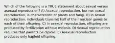 Which of the following is a TRUE statement about sexual versus asexual reproduction? A) Asexual reproduction, but not sexual reproduction, is characteristic of plants and fungi. B) In sexual reproduction, individuals transmit half of their nuclear genes to each of their offspring. C) In asexual reproduction, offspring are produced by fertilization without meiosis. D) Sexual reproduction requires that parents be diploid. E) Asexual reproduction produces only haploid offspring.