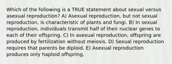 Which of the following is a TRUE statement about sexual versus asexual reproduction? A) Asexual reproduction, but not sexual reproduction, is characteristic of plants and fungi. B) In sexual reproduction, individuals transmit half of their nuclear genes to each of their offspring. C) In asexual reproduction, offspring are produced by fertilization without meiosis. D) Sexual reproduction requires that parents be diploid. E) Asexual reproduction produces only haploid offspring.