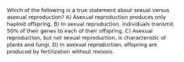 Which of the following is a true statement about sexual versus asexual reproduction? A) Asexual reproduction produces only haploid offspring. B) In sexual reproduction, individuals transmit 50% of their genes to each of their offspring. C) Asexual reproduction, but not sexual reproduction, is characteristic of plants and fungi. D) In asexual reproduction, offspring are produced by fertilization without meiosis.