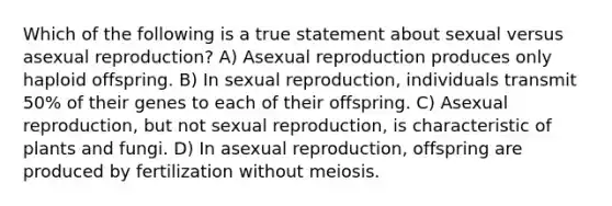 Which of the following is a true statement about sexual versus asexual reproduction? A) Asexual reproduction produces only haploid offspring. B) In sexual reproduction, individuals transmit 50% of their genes to each of their offspring. C) Asexual reproduction, but not sexual reproduction, is characteristic of plants and fungi. D) In asexual reproduction, offspring are produced by fertilization without meiosis.