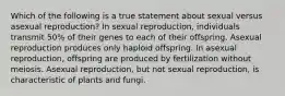 Which of the following is a true statement about sexual versus asexual reproduction? In sexual reproduction, individuals transmit 50% of their genes to each of their offspring. Asexual reproduction produces only haploid offspring. In asexual reproduction, offspring are produced by fertilization without meiosis. Asexual reproduction, but not sexual reproduction, is characteristic of plants and fungi.