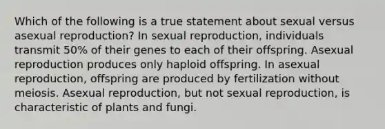 Which of the following is a true statement about sexual versus asexual reproduction? In sexual reproduction, individuals transmit 50% of their genes to each of their offspring. Asexual reproduction produces only haploid offspring. In asexual reproduction, offspring are produced by fertilization without meiosis. Asexual reproduction, but not sexual reproduction, is characteristic of plants and fungi.