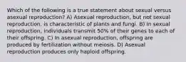 Which of the following is a true statement about sexual versus asexual reproduction? A) Asexual reproduction, but not sexual reproduction, is characteristic of plants and fungi. B) In sexual reproduction, individuals transmit 50% of their genes to each of their offspring. C) In asexual reproduction, offspring are produced by fertilization without meiosis. D) Asexual reproduction produces only haploid offspring.