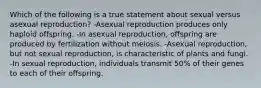 Which of the following is a true statement about sexual versus asexual reproduction? -Asexual reproduction produces only haploid offspring. -In asexual reproduction, offspring are produced by fertilization without meiosis. -Asexual reproduction, but not sexual reproduction, is characteristic of plants and fungi. -In sexual reproduction, individuals transmit 50% of their genes to each of their offspring.