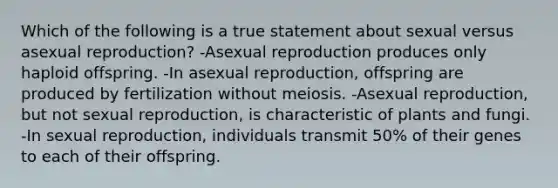 Which of the following is a true statement about sexual versus asexual reproduction? -Asexual reproduction produces only haploid offspring. -In asexual reproduction, offspring are produced by fertilization without meiosis. -Asexual reproduction, but not sexual reproduction, is characteristic of plants and fungi. -In sexual reproduction, individuals transmit 50% of their genes to each of their offspring.