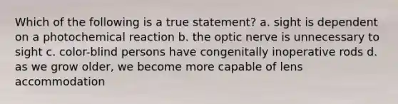 Which of the following is a true statement? a. sight is dependent on a photochemical reaction b. the optic nerve is unnecessary to sight c. color-blind persons have congenitally inoperative rods d. as we grow older, we become more capable of lens accommodation