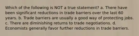 Which of the following is NOT a true statement? a. There have been significant reductions in trade barriers over the last 60 years. b. Trade barriers are usually a good way of protecting jobs. c. There are diminishing returns to trade negotiations. d. Economists generally favor further reductions in trade barriers.