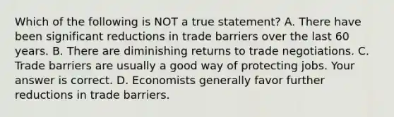 Which of the following is NOT a true​ statement? A. There have been significant reductions in trade barriers over the last 60 years. B. There are diminishing returns to trade negotiations. C. Trade barriers are usually a good way of protecting jobs. Your answer is correct. D. Economists generally favor further reductions in trade barriers.