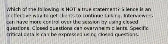 Which of the following is NOT a true statement? Silence is an ineffective way to get clients to continue talking. Interviewers can have more control over the session by using closed questions. Closed questions can overwhelm clients. Specific critical details can be expressed using closed questions.