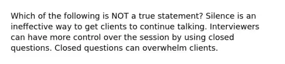 Which of the following is NOT a true statement? Silence is an ineffective way to get clients to continue talking. Interviewers can have more control over the session by using closed questions. Closed questions can overwhelm clients.