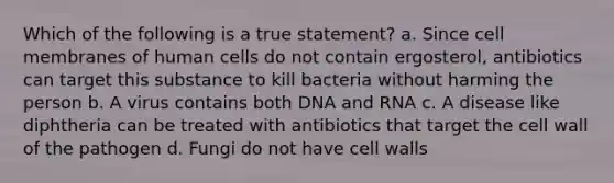 Which of the following is a true statement? a. Since cell membranes of human cells do not contain ergosterol, antibiotics can target this substance to kill bacteria without harming the person b. A virus contains both DNA and RNA c. A disease like diphtheria can be treated with antibiotics that target the cell wall of the pathogen d. Fungi do not have cell walls