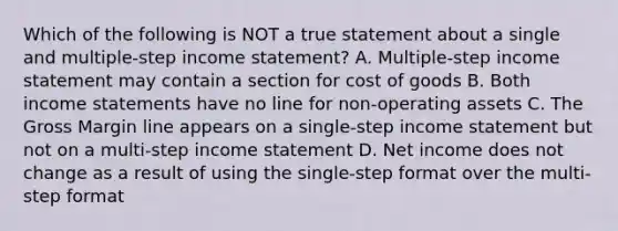 Which of the following is NOT a true statement about a single and multiple-step income statement? A. Multiple-step income statement may contain a section for cost of goods B. Both income statements have no line for non-operating assets C. The Gross Margin line appears on a single-step income statement but not on a multi-step income statement D. Net income does not change as a result of using the single-step format over the multi-step format