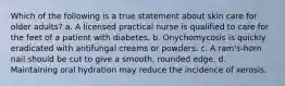 Which of the following is a true statement about skin care for older adults? a. A licensed practical nurse is qualified to care for the feet of a patient with diabetes. b. Onychomycosis is quickly eradicated with antifungal creams or powders. c. A ram's-horn nail should be cut to give a smooth, rounded edge. d. Maintaining oral hydration may reduce the incidence of xerosis.