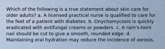 Which of the following is a true statement about skin care for older adults? a. A licensed practical nurse is qualified to care for the feet of a patient with diabetes. b. Onychomycosis is quickly eradicated with antifungal creams or powders. c. A ram's-horn nail should be cut to give a smooth, rounded edge. d. Maintaining oral hydration may reduce the incidence of xerosis.