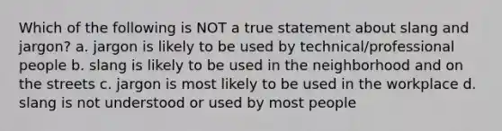 Which of the following is NOT a true statement about slang and jargon? a. jargon is likely to be used by technical/professional people b. slang is likely to be used in the neighborhood and on the streets c. jargon is most likely to be used in the workplace d. slang is not understood or used by most people