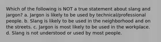 Which of the following is NOT a true statement about slang and jargon? a. Jargon is likely to be used by technical/professional people. b. Slang is likely to be used in the neighborhood and on the streets. c. Jargon is most likely to be used in the workplace. d. Slang is not understood or used by most people.