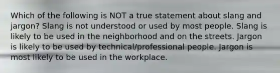 Which of the following is NOT a true statement about slang and jargon? Slang is not understood or used by most people. Slang is likely to be used in the neighborhood and on the streets. Jargon is likely to be used by technical/professional people. Jargon is most likely to be used in the workplace.