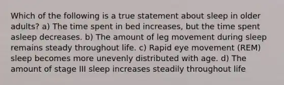 Which of the following is a true statement about sleep in older adults? a) The time spent in bed increases, but the time spent asleep decreases. b) The amount of leg movement during sleep remains steady throughout life. c) Rapid eye movement (REM) sleep becomes more unevenly distributed with age. d) The amount of stage III sleep increases steadily throughout life