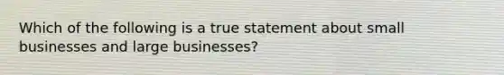 Which of the following is a true statement about small businesses and large businesses?