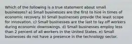 Which of the following is a true statement about small businesses? ​a) Small businesses are the first to hire in times of economic recovery. b) Small businesses provide the least scope for innovation. ​c) Small businesses are the last to lay off workers during economic downswings. ​d) Small businesses employ less than 2 percent of all workers in the United States. e) Small businesses do not have a presence in the technology sector.