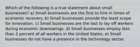 Which of the following is a true statement about small businesses? ​a) Small businesses are the first to hire in times of economic recovery. b) Small businesses provide the least scope for innovation. ​c) Small businesses are the last to lay off workers during economic downswings. ​d) Small businesses employ less than 2 percent of all workers in the United States. e) Small businesses do not have a presence in the technology sector.