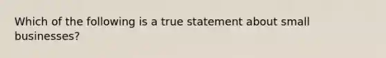 Which of the following is a true statement about small businesses?