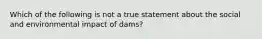 Which of the following is not a true statement about the social and environmental impact of dams?