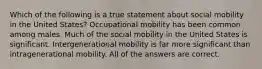 Which of the following is a true statement about social mobility in the United States? Occupational mobility has been common among males. Much of the social mobility in the United States is significant. Intergenerational mobility is far more significant than intragenerational mobility. All of the answers are correct.