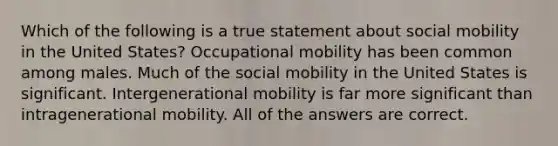 Which of the following is a true statement about social mobility in the United States? Occupational mobility has been common among males. Much of the social mobility in the United States is significant. Intergenerational mobility is far more significant than intragenerational mobility. All of the answers are correct.