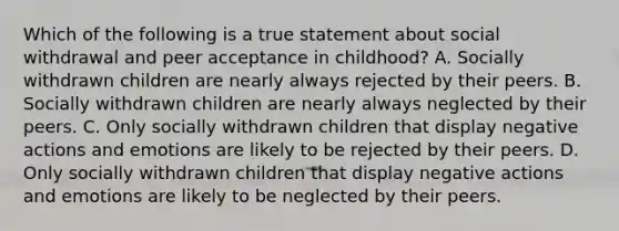 Which of the following is a true statement about social withdrawal and peer acceptance in childhood? A. Socially withdrawn children are nearly always rejected by their peers. B. Socially withdrawn children are nearly always neglected by their peers. C. Only socially withdrawn children that display negative actions and emotions are likely to be rejected by their peers. D. Only socially withdrawn children that display negative actions and emotions are likely to be neglected by their peers.