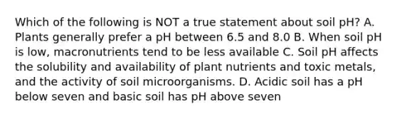 Which of the following is NOT a true statement about soil pH? A. Plants generally prefer a pH between 6.5 and 8.0 B. When soil pH is low, macronutrients tend to be less available C. Soil pH affects the solubility and availability of plant nutrients and toxic metals, and the activity of soil microorganisms. D. Acidic soil has a pH below seven and basic soil has pH above seven