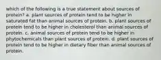 which of the following is a true statement about sources of protein? a. plant sources of protein tend to be higher in saturated fat than animal sources of protein. b. plant sources of protein tend to be higher in cholesterol than animal sources of protein. c. animal sources of protein tend to be higher in phytochemicals than plant sources of protein. d. plant sources of protein tend to be higher in dietary fiber than animal sources of protein.