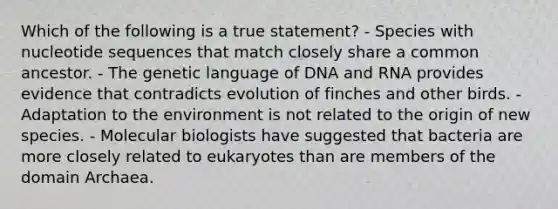 Which of the following is a true statement? - Species with nucleotide sequences that match closely share a common ancestor. - The genetic language of DNA and RNA provides evidence that contradicts evolution of finches and other birds. - Adaptation to the environment is not related to the origin of new species. - Molecular biologists have suggested that bacteria are more closely related to eukaryotes than are members of the domain Archaea.